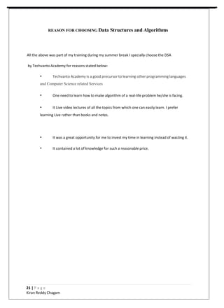 REASON FOR CHOOSING Data Structures and Algorithms
All the above was part of my training during my summer break I specially choose the DSA
by Techvanto Academy for reasons stated below:
• Techvanto Academy is a good precursor to learning other programming languages
and Computer Science related Services
• One need to learn how to make algorithm of a real-life problem he/she is facing.
• It Live video lectures of all the topics from which one can easily learn. I prefer
learning Live rather than books and notes.
• It was a great opportunity for me to invest my time in learning instead of wasting it.
• It contained a lot of knowledge for such a reasonable price.
21 | P a g e
Kiran Reddy Chagam
 