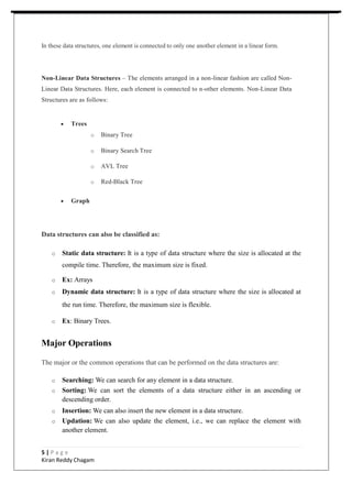 In these data structures, one element is connected to only one another element in a linear form.
Non-Linear Data Structures – The elements arranged in a non-linear fashion are called Non-
Linear Data Structures. Here, each element is connected to n-other elements. Non-Linear Data
Structures are as follows:
 Trees
o Binary Tree
o Binary Search Tree
o AVL Tree
o Red-Black Tree
 Graph
Data structures can also be classified as:
o Static data structure: It is a type of data structure where the size is allocated at the
compile time. Therefore, the maximum size is fixed.
o Ex: Arrays
o Dynamic data structure: It is a type of data structure where the size is allocated at
the run time. Therefore, the maximum size is flexible.
o Ex: Binary Trees.
Major Operations
The major or the common operations that can be performed on the data structures are:
o Searching: We can search for any element in a data structure.
o Sorting: We can sort the elements of a data structure either in an ascending or
descending order.
o Insertion: We can also insert the new element in a data structure.
o Updation: We can also update the element, i.e., we can replace the element with
another element.
5 | P a g e
Kiran Reddy Chagam
 