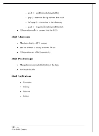 o push () – used to insert element at top
o pop () – removes the top element from stack
o isEmpty () – returns true is stack is empty
o peek () – to get the top element of the stack
 All operation works in constant time i.e. O (1)
Stack Advantages
 Maintains data in a LIFO manner
 The last element is readily available for use
 All operations are of O(1) complexity
Stack Disadvantages
 Manipulation is restricted to the top of the stack
 Not much flexible
Stack Applications
 Recursion
 Parsing
 Browser
 Editors
9 | P a g e
Kiran Reddy Chagam
 