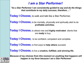   ” As a Star Performer I am consistently guided to say and do the things that contribute to my daily success; therefore….” Today I Choose ,  to walk and talk like a Star Performer. Today I Choose ,  to be mentally, physically and spiritually alert to do  profitable activities.   Today I Choose ,  to attract new and  highly motivated  clients that  are  ready  to buy. Today I Choose ,   to be confident, competent and complete.   Today I Choose ,  to find ways to  help others  succeed.   Today I Choose ,  to live a  creative,   fulfilled, and winning life.   Because of my choices from this moment on anything that happens will happen in my favor because I am a Star Performer!   I am a Star Performer! 