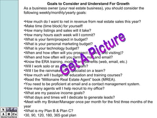 Goals to Consider and Understand For Growth As a business owner (your real estate business), you should consider the following weekly/monthly/yearly goals: How much do I want to net in revenue from real estate sales this year? Make time (time block) for yourself! How many listings and sales will it take? How many hours each week will I commit? What is your farm/prospect in budget? What is your personal marketing budget? What is your technology budget? When and how often will you prospect (calling and visiting)? When and how often will you farm by mail and email? Know the ERA training, models and benefits (web, email, etc.) Will I work solo or as a part of a team? Will I be the rainmaker or a specialist on a team? How much will I budget for education and training courses? Read the “Millionaire Real Estate Agent” book (MREA). You need to be proficient at email and a contact management system. How many agents will I help recruit to my office? What are my passive income goals? What days and times will I dedicate to generate leads? Meet with my Broker/Manager once per month for the first three months of the year What is my Plan B & Plan C? 30, 90, 120, 180, 365 goal plan Get A Picture 