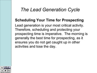 The Lead Generation Cycle Scheduling Your Time for Prospecting Lead generation is your most critical activity.  Therefore, scheduling and protecting your prospecting time is imperative.  The morning is generally the best time for prospecting, as it ensures you do not get caught up in other activities and lose the day.  