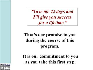 That’s our promise to you during the course of this program. It is our commitment to you as you take this first step. “ Give me 42 days and I’ll give you success for a lifetime.” 