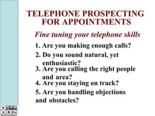 1. Are you making enough calls? TELEPHONE PROSPECTING FOR APPOINTMENTS Fine tuning your telephone skills 2. Do you sound natural, yet  enthusiastic? 3. Are you calling the right people  and  area? 4. Are you staying on track? 5. Are you handling objections  and  obstacles? 