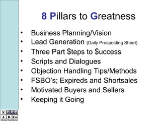 8   P illars to  G reatness Business Planning/Vision Lead Generation  (Daily Prospecting Sheet) Three Part  $ teps to  $ uccess Scripts and Dialogues Objection Handling Tips/Methods FSBO’s; Expireds and Shortsales  Motivated Buyers and Sellers Keeping it Going 