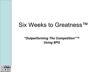 Six Weeks to Greatness™

 “Outperforming The Competition”™
            Using 8PG
 