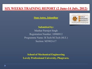 SIX WEEKS TRAINING REPORT (2 June-14 July, 2012)
Stan Autos, Jalandhar
Submitted by:
Manhar Parmjot Singh
Registration Number: 10900912
Programme Name: B.Tech-M.Tech (M.E.)
Section: M3902A17
School of Mechanical Engineering
Lovely Professional University, Phagwara.
 