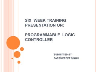 SIX WEEK TRAINING
PRESENTATION ON:
PROGRAMMABLE LOGIC
CONTROLLER
SUBMITTED BY:
PARAMPREET SINGH
 