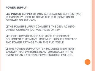 POWER SUPPLY:
A POWER SUPPLY OF 240V ALTERNATING CURRENT(AC)
IS TYPICALLY USED TO DRIVE THE PLC (SOME UNITS
OPERATE ON 120 V AC).
THE POWER SUPPLY CONVERTS THE 240V AC INTO
DIRECT CURRENT (DC) VOLTAGES OF ±5V.
THESE LOW VOLTAGES ARE USED TO OPERATE
EQUIPMENT THAT MANY HAVE MUCH HIGHER VOLTAGE
AND POWER RATINGS THAN THE PLC ITSELF.
 THE POWER SUPPLY OFTEN INCLUDES A BATTERY
BACKUP THAT SWITCHES IN AUTOMATICALLY IN THE
EVENT OF AN EXTERNAL POWER SOURCE FAILURE.
 