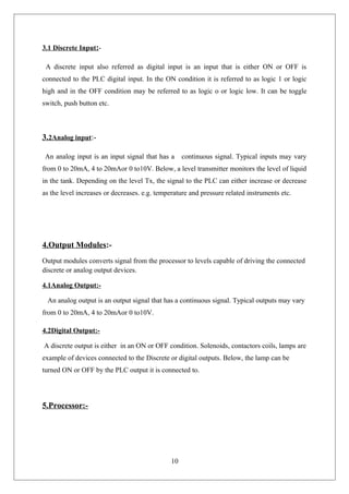 3.1 Discrete Input:-
A discrete input also referred as digital input is an input that is either ON or OFF is
connected to the PLC digital input. In the ON condition it is referred to as logic 1 or logic
high and in the OFF condition may be referred to as logic o or logic low. It can be toggle
switch, push button etc.
3.2Analog input:-
An analog input is an input signal that has a continuous signal. Typical inputs may vary
from 0 to 20mA, 4 to 20mAor 0 to10V. Below, a level transmitter monitors the level of liquid
in the tank. Depending on the level Tx, the signal to the PLC can either increase or decrease
as the level increases or decreases. e.g. temperature and pressure related instruments etc.
4.Output Modules:-
Output modules converts signal from the processor to levels capable of driving the connected
discrete or analog output devices.
4.1Analog Output:-
An analog output is an output signal that has a continuous signal. Typical outputs may vary
from 0 to 20mA, 4 to 20mAor 0 to10V.
4.2Digital Output:-
A discrete output is either in an ON or OFF condition. Solenoids, contactors coils, lamps are
example of devices connected to the Discrete or digital outputs. Below, the lamp can be
turned ON or OFF by the PLC output it is connected to.
5.Processor:-
10
 