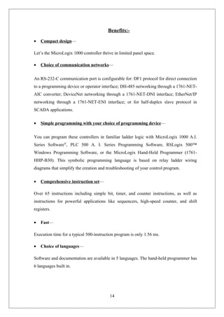 Benefits:-
• Compact design—
Let’s the MicroLogix 1000 controller thrive in limited panel space.
• Choice of communication networks—
An RS-232-C communication port is configurable for: DF1 protocol for direct connection
to a programming device or operator interface; DH-485 networking through a 1761-NET-
AIC converter; DeviceNet networking through a 1761-NET-DNI interface; EtherNet/IP
networking through a 1761-NET-ENI interface; or for half-duplex slave protocol in
SCADA applications.
• Simple programming with your choice of programming device—
You can program these controllers in familiar ladder logic with MicroLogix 1000 A.I.
Series Software®
, PLC 500 A. I. Series Programming Software, RSLogix 500™
Windows Programming Software, or the MicroLogix Hand-Held Programmer (1761-
HHP-B30). This symbolic programming language is based on relay ladder wiring
diagrams that simplify the creation and troubleshooting of your control program.
• Comprehensive instruction set—
Over 65 instructions including simple bit, timer, and counter instructions, as well as
instructions for powerful applications like sequencers, high-speed counter, and shift
registers.
• Fast—
Execution time for a typical 500-instruction program is only 1.56 ms.
• Choice of languages—
Software and documentation are available in 5 languages. The hand-held programmer has
6 languages built in.
14
 