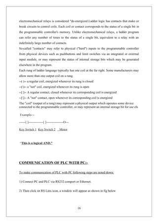 electromechanical relays is considered "de-energized.Ladder logic has contacts that make or
break circuits to control coils. Each coil or contact corresponds to the status of a single bit in
the programmable controller's memory. Unlike electromechanical relays, a ladder program
can refer any number of times to the status of a single bit, equivalent to a relay with an
indefinitely large number of contacts.
So-called "contacts" may refer to physical ("hard") inputs to the programmable controller
from physical devices such as pushbuttons and limit switches via an integrated or external
input module, or may represent the status of internal storage bits which may be generated
elsewhere in the program.
Each rung of ladder language typically has one coil at the far right. Some manufacturers may
allow more than one output coil on a rung.
--( )-- a regular coil, energized whenever its rung is closed
--()-- a "not" coil, energized whenever its rung is open
--[ ]-- A regular contact, closed whenever its corresponding coil is energized
--[]-- A "not" contact, open whenever its corresponding coil is energized
The "coil" (output of a rung) may represent a physical output which operates some device
connected to the programmable controller, or may represent an internal storage bit for use els
Example-:-
------[ ]--------------[ ]----------------O---
Key Switch 1 Key Switch 2 Motor
“This is a logical AND.”
COMMUNICATION OF PLC WITH PC:-
To make communication of PLC with PC following steps are noted down:
1) Connect PC and PLC via RS232 comport or Ethernet.
2) Then click on RS Linx icon, a window will appear as shown in fig below
16
 