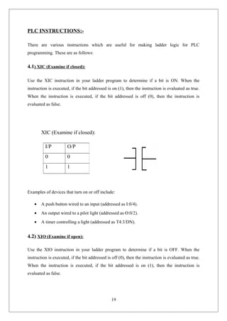 PLC INSTRUCTIONS:-
There are various instructions which are useful for making ladder logic for PLC
programming. These are as follows:
4.1) XIC (Examine if closed):
Use the XIC instruction in your ladder program to determine if a bit is ON. When the
instruction is executed, if the bit addressed is on (1), then the instruction is evaluated as true.
When the instruction is executed, if the bit addressed is off (0), then the instruction is
evaluated as false.
XIC (Examine if closed):
Examples of devices that turn on or off include:
• A push button wired to an input (addressed as I:0/4).
• An output wired to a pilot light (addressed as O:0/2).
• A timer controlling a light (addressed as T4:3/DN).
4.2) XIO (Examine if open):
Use the XIO instruction in your ladder program to determine if a bit is OFF. When the
instruction is executed, if the bit addressed is off (0), then the instruction is evaluated as true.
When the instruction is executed, if the bit addressed is on (1), then the instruction is
evaluated as false.
19
I/P O/P
0 0
1 1
 