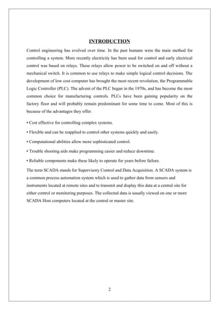INTRODUCTION
Control engineering has evolved over time. In the past humans were the main method for
controlling a system. More recently electricity has been used for control and early electrical
control was based on relays. These relays allow power to be switched on and off without a
mechanical switch. It is common to use relays to make simple logical control decisions. The
development of low cost computer has brought the most recent revolution, the Programmable
Logic Controller (PLC). The advent of the PLC began in the 1970s, and has become the most
common choice for manufacturing controls. PLCs have been gaining popularity on the
factory floor and will probably remain predominant for some time to come. Most of this is
because of the advantages they offer.
• Cost effective for controlling complex systems.
• Flexible and can be reapplied to control other systems quickly and easily.
• Computational abilities allow more sophisticated control.
• Trouble shooting aids make programming easier and reduce downtime.
• Reliable components make these likely to operate for years before failure.
The term SCADA stands for Supervisory Control and Data Acquisition. A SCADA system is
a common process automation system which is used to gather data from sensors and
instruments located at remote sites and to transmit and display this data at a central site for
either control or monitoring purposes. The collected data is usually viewed on one or more
SCADA Host computers located at the central or master site.
2
 