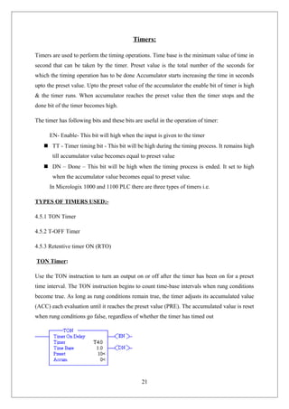 Timers:
Timers are used to perform the timing operations. Time base is the minimum value of time in
second that can be taken by the timer. Preset value is the total number of the seconds for
which the timing operation has to be done Accumulator starts increasing the time in seconds
upto the preset value. Upto the preset value of the accumulator the enable bit of timer is high
& the timer runs. When accumulator reaches the preset value then the timer stops and the
done bit of the timer becomes high.
The timer has following bits and these bits are useful in the operation of timer:
EN- Enable- This bit will high when the input is given to the timer
 TT - Timer timing bit - This bit will be high during the timing process. It remains high
till accumulator value becomes equal to preset value
 DN – Done – This bit will be high when the timing process is ended. It set to high
when the accumulator value becomes equal to preset value.
In Micrologix 1000 and 1100 PLC there are three types of timers i.e.
TYPES OF TIMERS USED:-
4.5.1 TON Timer
4.5.2 T-OFF Timer
4.5.3 Retentive timer ON (RTO)
TON Timer:
Use the TON instruction to turn an output on or off after the timer has been on for a preset
time interval. The TON instruction begins to count time-base intervals when rung conditions
become true. As long as rung conditions remain true, the timer adjusts its accumulated value
(ACC) each evaluation until it reaches the preset value (PRE). The accumulated value is reset
when rung conditions go false, regardless of whether the timer has timed out
21
 