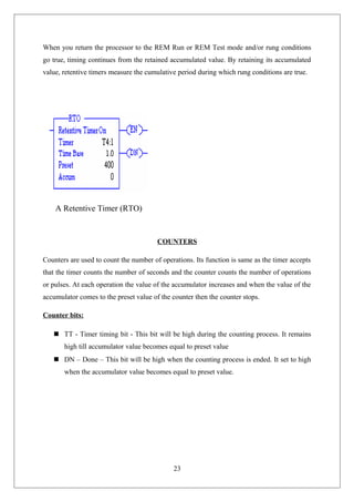 When you return the processor to the REM Run or REM Test mode and/or rung conditions
go true, timing continues from the retained accumulated value. By retaining its accumulated
value, retentive timers measure the cumulative period during which rung conditions are true.
A Retentive Timer (RTO)
COUNTERS
Counters are used to count the number of operations. Its function is same as the timer accepts
that the timer counts the number of seconds and the counter counts the number of operations
or pulses. At each operation the value of the accumulator increases and when the value of the
accumulator comes to the preset value of the counter then the counter stops.
Counter bits:
 TT - Timer timing bit - This bit will be high during the counting process. It remains
high till accumulator value becomes equal to preset value
 DN – Done – This bit will be high when the counting process is ended. It set to high
when the accumulator value becomes equal to preset value.
23
 