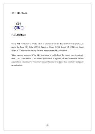 4.14) RES (Reset):
Fig 4.14) Reset
Use a RES instruction to reset a timer or counter. When the RES instruction is enabled, it
resets the Timer ON Delay (TON), Retentive Timer (RTO), Count UP (CTU), or Count
Down (CTD) instruction having the same address as the RES instruction.
When resetting a counter, if the RES instruction is enabled and the counter rung is enabled,
the CU or CD bit is reset. If the counter preset value is negative, the RES instruction sets the
accumulated value to zero. This in turn causes the done bit to be set by a count down or count
up instruction.
28
 