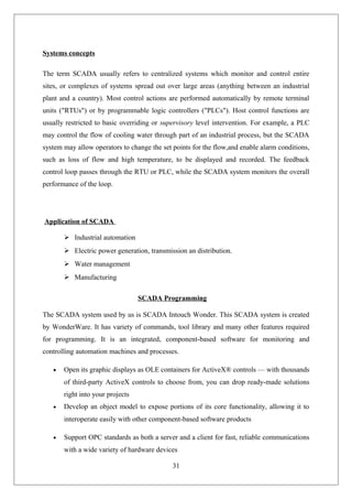 Systems concepts
The term SCADA usually refers to centralized systems which monitor and control entire
sites, or complexes of systems spread out over large areas (anything between an industrial
plant and a country). Most control actions are performed automatically by remote terminal
units ("RTUs") or by programmable logic controllers ("PLCs"). Host control functions are
usually restricted to basic overriding or supervisory level intervention. For example, a PLC
may control the flow of cooling water through part of an industrial process, but the SCADA
system may allow operators to change the set points for the flow,and enable alarm conditions,
such as loss of flow and high temperature, to be displayed and recorded. The feedback
control loop passes through the RTU or PLC, while the SCADA system monitors the overall
performance of the loop.
Application of SCADA
 Industrial automation
 Electric power generation, transmission an distribution.
 Water management
 Manufacturing
SCADA Programming
The SCADA system used by us is SCADA Intouch Wonder. This SCADA system is created
by WonderWare. It has variety of commands, tool library and many other features required
for programming. It is an integrated, component-based software for monitoring and
controlling automation machines and processes.
• Open its graphic displays as OLE containers for ActiveX® controls — with thousands
of third-party ActiveX controls to choose from, you can drop ready-made solutions
right into your projects
• Develop an object model to expose portions of its core functionality, allowing it to
interoperate easily with other component-based software products
• Support OPC standards as both a server and a client for fast, reliable communications
with a wide variety of hardware devices
31
 