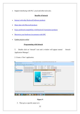 • Support interfacing with PLC ,excel and other tools also.
Benefits of Intouch
• Interact with other Rockwell Software products
• Share data with Microsoft products
• Enjoy preferred compatibility with Rockwell Automation products
• Maximize your hardware investments with OPC
• Update projects online
Programming with Intouch
1. Double click on “intouch” icon and a window will appear named Intouch
Application Manager’.
2. Create a ‘New’ application.
Figure 9
3. Then give a specific name to it.
32
 