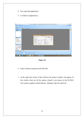 4. Now open that application.
5. A window is appeared as:-
Figure 10
6. Select windows properties and click OK
7. At the right most corner of this software the project window will appear. In
this window there are all the options related to our project in the SCADA.
Like system, graphics, alarms,buttons , datalogs, logic & control etc.
33
 