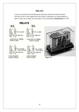 RELAYS
A relay is an electrical switch that opens and closes under the control of another
electrical circuit. In the original form, the switch is operated by an electromagnet to
open or close one or many sets of contacts. It was invented by Joseph Henry in 1835
Figure 11
35
 
