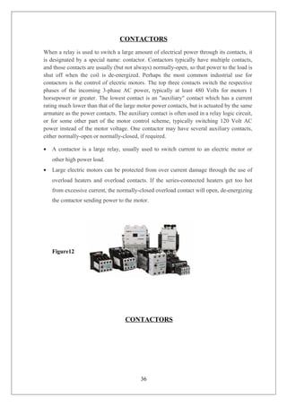 CONTACTORS
When a relay is used to switch a large amount of electrical power through its contacts, it
is designated by a special name: contactor. Contactors typically have multiple contacts,
and those contacts are usually (but not always) normally-open, so that power to the load is
shut off when the coil is de-energized. Perhaps the most common industrial use for
contactors is the control of electric motors. The top three contacts switch the respective
phases of the incoming 3-phase AC power, typically at least 480 Volts for motors 1
horsepower or greater. The lowest contact is an "auxiliary" contact which has a current
rating much lower than that of the large motor power contacts, but is actuated by the same
armature as the power contacts. The auxiliary contact is often used in a relay logic circuit,
or for some other part of the motor control scheme, typically switching 120 Volt AC
power instead of the motor voltage. One contactor may have several auxiliary contacts,
either normally-open or normally-closed, if required.
• A contactor is a large relay, usually used to switch current to an electric motor or
other high power load.
• Large electric motors can be protected from over current damage through the use of
overload heaters and overload contacts. If the series-connected heaters get too hot
from excessive current, the normally-closed overload contact will open, de-energizing
the contactor sending power to the motor.
Figure12
CONTACTORS
36
 