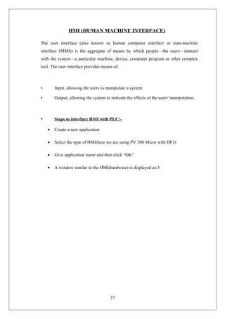 HMI (HUMAN MACHINE INTERFACE)
The user interface (also known as human computer interface or man-machine
interface (MMI)) is the aggregate of means by which people—the users—interact
with the system—a particular machine, device, computer program or other complex
tool. The user interface provides means of:
• Input, allowing the users to manipulate a system
• Output, allowing the system to indicate the effects of the users' manipulation.
• Steps to interface HMI with PLC:-
• Create a new application
• Select the type of HMi(here we are using PV 300 Micro with DF1)
• Give application name and then click “OK”
• A window similar to the HMI(hardware) is displayed as:3
37
 