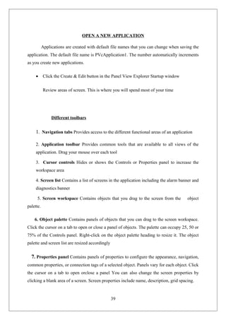 OPEN A NEW APPLICATION
Applications are created with default file names that you can change when saving the
application. The default file name is PVcApplication1. The number automatically increments
as you create new applications.
• Click the Create & Edit button in the Panel View Explorer Startup window
Review areas of screen. This is where you will spend most of your time
Different toolbars
1. Navigation tabs Provides access to the different functional areas of an application
2. Application toolbar Provides common tools that are available to all views of the
application. Drag your mouse over each tool
3. Cursor controls Hides or shows the Controls or Properties panel to increase the
workspace area
4. Screen list Contains a list of screens in the application including the alarm banner and
diagnostics banner
5. Screen workspace Contains objects that you drag to the screen from the object
palette.
6. Object palette Contains panels of objects that you can drag to the screen workspace.
Click the cursor on a tab to open or close a panel of objects. The palette can occupy 25, 50 or
75% of the Controls panel. Right-click on the object palette heading to resize it. The object
palette and screen list are resized accordingly
7. Properties panel Contains panels of properties to configure the appearance, navigation,
common properties, or connection tags of a selected object. Panels vary for each object. Click
the cursor on a tab to open orclose a panel You can also change the screen properties by
clicking a blank area of a screen. Screen properties include name, description, grid spacing.
39
 
