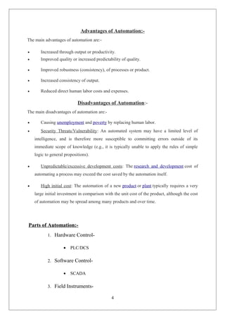 Advantages of Automation:-
The main advantages of automation are:-
• Increased through output or productivity.
• Improved quality or increased predictability of quality.
• Improved robustness (consistency), of processes or product.
• Increased consistency of output.
• Reduced direct human labor costs and expenses.
Disadvantages of Automation:-
The main disadvantages of automation are:-
• Causing unemployment and poverty by replacing human labor.
• Security Threats/Vulnerability: An automated system may have a limited level of
intelligence, and is therefore more susceptible to committing errors outside of its
immediate scope of knowledge (e.g., it is typically unable to apply the rules of simple
logic to general propositions).
• Unpredictable/excessive development costs: The research and development cost of
automating a process may exceed the cost saved by the automation itself.
• High initial cost: The automation of a new product or plant typically requires a very
large initial investment in comparison with the unit cost of the product, although the cost
of automation may be spread among many products and over time.
Parts of Automation:-
1. Hardware Control-
• PLC/DCS
2. Software Control-
• SCADA
3. Field Instruments-
4
 