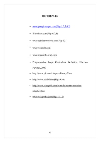 REFERENCES
• www.googleimages.com(Fig:-1,2,3,4,5)
• Slideshare.com(Fig:-6,7,8)
• www.seminarprojects.com(Fig:-13)
• www.youtube.com
• www.mccombs-wall.com
• Programmable Logic Controllers, W.Bolton, Elsevier-
Newnes, 2009
• http://www.plcs.net/chapters/history2.htm
• http://www.scribd.com(Fig:-9,10)
• http://www.wisegeek.com/what-is-human-machine-
interface.htm
• www.wikipedia.com(Fig:-11,12)
40
 