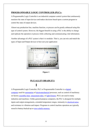 PROGRAMMABLE LOGIC CONTROLLER (PLC):-
A Programmable Logic Controller is an industrial computer control system that continuously
monitors the state of input devices and makes decisions based upon a custom program to
control the state of output devices.
Almost any production line, machine function, or process can be greatly enhanced using this
type of control system. However, the biggest benefit in using a PLC is the ability to change
and replicate the operation or process while collecting and communicating vital information.
Another advantage of a PLC system is that it is modular. That is, you can mix and match the
types of Input and Output devices to best suit your application
Figure 1
PLC(ALLEN BRADLEY)
A Programmable Logic Controller, PLC or Programmable Controller is a digital
computer used for automation of electromechanical processes, such as control of machinery
on factory assembly lines, amusement rides, or light fixtures. PLCs are used in many
industries and machines. Unlike general-purpose computers, the PLC is designed for multiple
inputs and output arrangements, extended temperature ranges, immunity to electrical noise,
and resistance to vibration and impact. Programs to control machine operation are typically
stored in battery-backed-up or non-volatile memory.
6
 