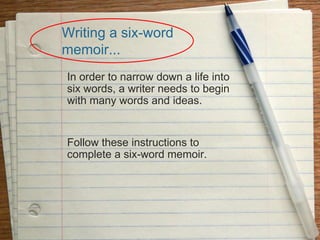 Writing a six-word
memoir...
In order to narrow down a life into
six words, a writer needs to begin
with many words and ideas.
Follow these instructions to
complete a six-word memoir.
 