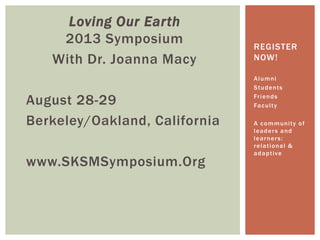 Loving Our Earth
2013 Symposium
With Dr. Joanna Macy
August 28-29
Berkeley/Oakland, California
www.SKSMSymposium.Org
Alumni
Students
Friends
Faculty
A community of
leaders and
learners:
relational &
adaptive
REGISTER
NOW!
 