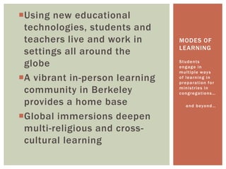Using new educational
technologies, students and
teachers live and work in
settings all around the
globe
A vibrant in-person learning
community in Berkeley
provides a home base
Global immersions deepen
multi-religious and cross-
cultural learning
Students
engage in
multiple ways
of learning in
preparation for
ministries in
congregations…
and beyond…
MODES OF
LEARNING
 