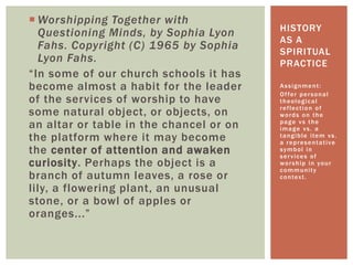  Worshipping Together with
Questioning Minds, by Sophia Lyon
Fahs. Copyright (C) 1965 by Sophia
Lyon Fahs.
“In some of our church schools it has
become almost a habit for the leader
of the services of worship to have
some natural object, or objects, on
an altar or table in the chancel or on
the platform where it may become
the center of attention and awaken
curiosity. Perhaps the object is a
branch of autumn leaves, a rose or
lily, a flowering plant, an unusual
stone, or a bowl of apples or
oranges...”
Assignment:
Offer personal
theological
reflection of
words on the
page vs the
image vs. a
tangible item vs.
a representative
symbol in
services of
worship in your
community
context.
HISTORY
AS A
SPIRITUAL
PRACTICE
 