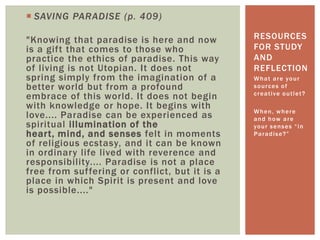  SAVING PARADISE (p. 409)
"Knowing that paradise is here and now
is a gift that comes to those who
practice the ethics of paradise. This way
of living is not Utopian. It does not
spring simply from the imagination of a
better world but from a profound
embrace of this world. It does not begin
with knowledge or hope. It begins with
love.... Paradise can be experienced as
spiritual illumination of the
heart, mind, and senses felt in moments
of religious ecstasy, and it can be known
in ordinary life lived with reverence and
responsibility.... Paradise is not a place
free from suffering or conflict, but it is a
place in which Spirit is present and love
is possible...."
What are your
sources of
creative outlet?
When, where
and how are
your senses “in
Paradise?”
RESOURCES
FOR STUDY
AND
REFLECTION
 