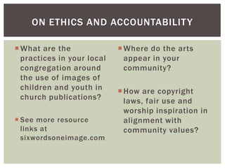 What are the
practices in your local
congregation around
the use of images of
children and youth in
church publications?
 See more resource
links at
sixwordsoneimage.com
Where do the arts
appear in your
community?
How are copyright
laws, fair use and
worship inspiration in
alignment with
community values?
ON ETHICS AND ACCOUNTABILITY
 