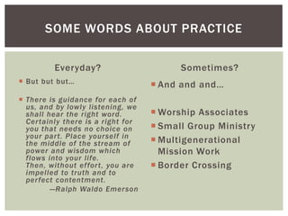 Everyday?
 But but but…
 There is guidance for each of
us, and by lowly listening, we
shall hear the right word.
Certainly there is a right for
you that needs no choice on
your part. Place yourself in
the middle of the stream of
power and wisdom which
flows into your life.
Then, without effort, you are
impelled to truth and to
perfect contentment.
—Ralph Waldo Emerson
Sometimes?
 And and and…
 Worship Associates
 Small Group Ministry
 Multigenerational
Mission Work
 Border Crossing
SOME WORDS ABOUT PRACTICE
 