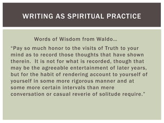 Words of Wisdom from Waldo…
“Pay so much honor to the visits of Truth to your
mind as to record those thoughts that have shown
therein. It is not for what is recorded, though that
may be the agreeable entertainment of later years,
but for the habit of rendering account to yourself of
yourself in some more rigorous manner and at
some more certain intervals than mere
conversation or casual reverie of solitude require.”
WRITING AS SPIRITUAL PRACTICE
 