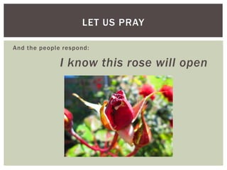And the people respond:
I know this rose will open
LET US PRAY
 