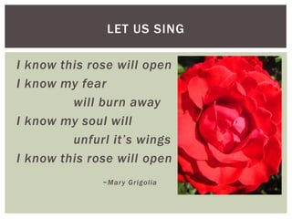 I know this rose will open
I know my fear
will burn away
I know my soul will
unfurl it’s wings
I know this rose will open
~Mary Grigolia
LET US SING
 
