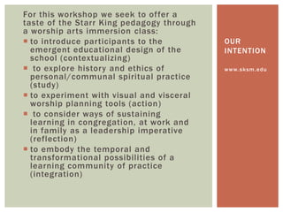 For this workshop we seek to offer a
taste of the Starr King pedagogy through
a worship arts immersion class:
 to introduce participants to the
emergent educational design of the
school (contextualizing)
 to explore history and ethics of
personal/communal spiritual practice
(study)
 to experiment with visual and visceral
worship planning tools (action)
 to consider ways of sustaining
learning in congregation, at work and
in family as a leadership imperative
(reflection)
 to embody the temporal and
transformational possibilities of a
learning community of practice
(integration)
www.sksm.edu
OUR
INTENTION
 
