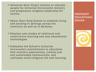  Advances Starr King's mission to educate
people for Unitarian Universalist ministry
and progressive religious leadership for
society
 Opens Starr King School to students living
and working in settings across the
continent as well as in Berkeley
 Employs new modes of relational and
constructive learning and new educational
technologies
 Embodies the School's Unitarian
Universalist commitments to education
that counters oppressions, creates just
and sustainable communities, and
cultivates multi-religious life and learning.
EMERGENT
EDUCATIONAL
DESIGN
 
