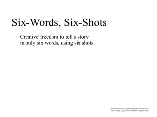 Six-Words, Six-Shots
Creative freedom to tell a story
in only six words, using six shots
Adapted from a project originally created by:
Don Goble, Ladue Horton Watkins High School
 