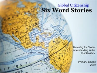 Six Word Stories Global Citizenship Teaching for Global  Understanding in the  21st Century    Primary Source 2010 