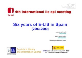 Six years of E-LIS in Spain
         (2003-2009)
                                   Julio Alonso Arévalo
                                           alar@usal.es

                                 Helena Martín Rodero
                                      helena@usal.es

                        University of Salamanca (Spain)




                E-LIS está subvencionado por la SDG
                   de Coordinación Bibliotecaria
 