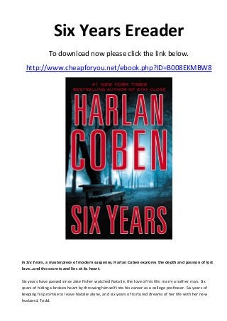 Six Years Ereader
To download now please click the link below.
http://www.cheapforyou.net/ebook.php?ID=B008EKMBW8
In Six Years, a masterpiece of modern suspense, Harlan Coben explores the depth and passion of lost
love…and the secrets and lies at its heart.
Six years have passed since Jake Fisher watched Natalie, the love of his life, marry another man. Six
years of hiding a broken heart by throwing himself into his career as a college professor. Six years of
keeping his promise to leave Natalie alone, and six years of tortured dreams of her life with her new
husband, Todd.
 