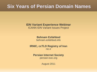 Six Years of Persian Domain Names


       IDN Variant Experience Webinar
        ICANN IDN Variant Issues Project


              Behnam Esfahbod
              behnam.esfahbod.info

         IRNIC, ccTLD Registry of Iran
                      nic.ir

           Persian Internet Society
                 persian-isoc.org

                  August 2011
 