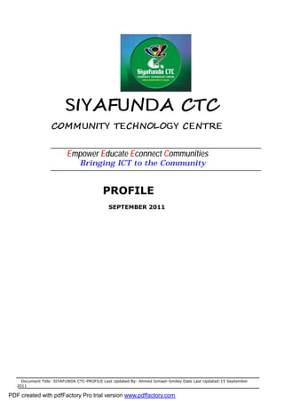 SIYAFUNDA CTC
                  COMMUNITY TECHNOLOGY CENTRE


                          Empower Educate Econnect Communities
                                Bringing ICT to the Community


                                          PROFILE
                                             SEPTEMBER 2011




     Document Title: SIYAFUNDA CTC-PROFILE Last Updated By: Ahmed Ismael–Smiley Date Last Updated:15 September
   2011

PDF created with pdfFactory Pro trial version www.pdffactory.com
 