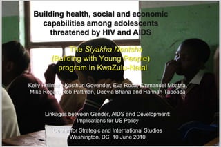 Building health, social and economic capabilities among adolescents threatened by HIV and AIDS     The Siyakha Nentsha(Building with Young People)  program in KwaZulu-Natal Kelly Hallman, Kasthuri Govender, Eva Roca, Emmanuel Mbatha,  Mike Rogan, Rob Pattman, DeeviaBhana and Hannah Taboada  Linkages between Gender, AIDS and Development:  Implications for US Policy Center for Strategic and International Studies Washington, DC, 10 June 2010 